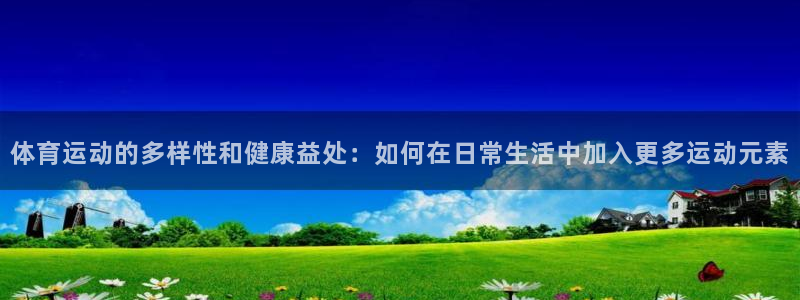 蓝鲸体育怎么样：体育运动的多样性和健康益处：如何在日常生活中加入更多运动元素